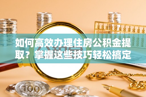 太康如何高效办理住房公积金提取？掌握这些技巧轻松搞定