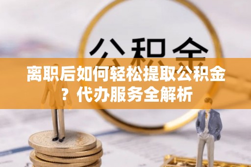 太康离职后如何轻松提取公积金？代办服务全解析