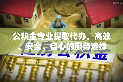 太康公积金专业提取代办，高效、安全、省心的服务选择