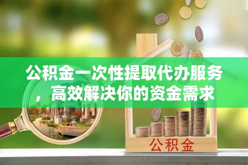 太康公积金一次性提取代办服务，高效解决你的资金需求