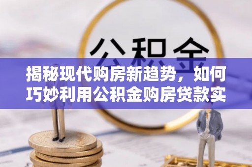 太康揭秘现代购房新趋势，如何巧妙利用公积金购房贷款实现梦想家园