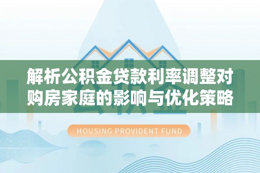 太康解析公积金贷款利率调整对购房家庭的影响与优化策略