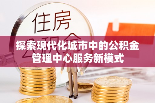 太康探索现代化城市中的公积金管理中心服务新模式