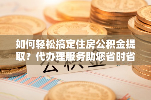 太康如何轻松搞定住房公积金提取？代办理服务助您省时省力