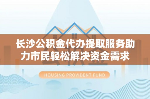 太康长沙公积金代办提取服务助力市民轻松解决资金需求