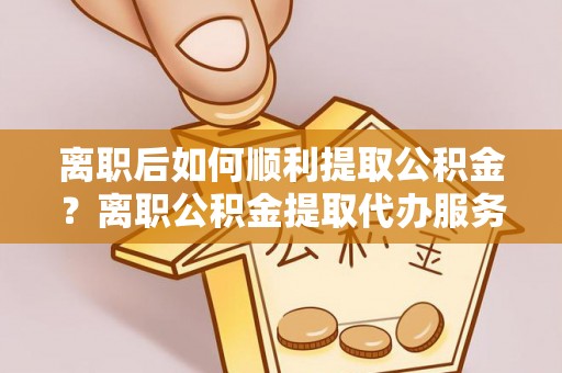 太康离职后如何顺利提取公积金？离职公积金提取代办服务帮你搞定！