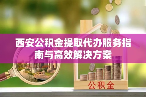 太康西安公积金提取代办服务指南与高效解决方案