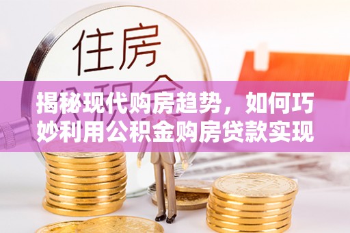 太康揭秘现代购房趋势，如何巧妙利用公积金购房贷款实现置业梦想