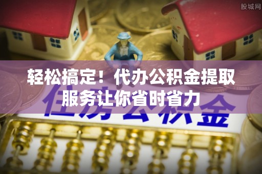 太康轻松搞定！代办公积金提取服务让你省时省力