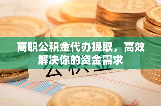 太康离职公积金代办提取，高效解决你的资金需求