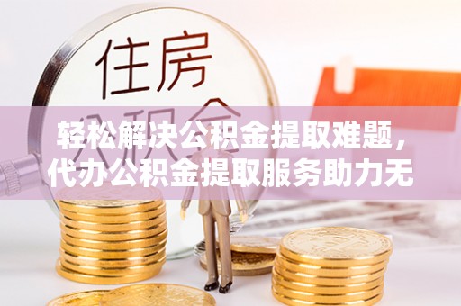 太康轻松解决公积金提取难题，代办公积金提取服务助力无忧生活