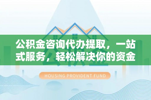 太康公积金咨询代办提取，一站式服务，轻松解决你的资金难题