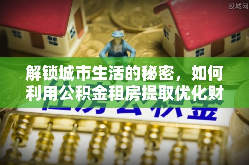 太康解锁城市生活的秘密，如何利用公积金租房提取优化财务规划