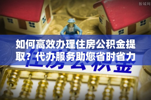 太康如何高效办理住房公积金提取？代办服务助您省时省力