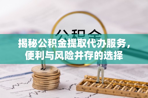 太康揭秘公积金提取代办服务，便利与风险并存的选择