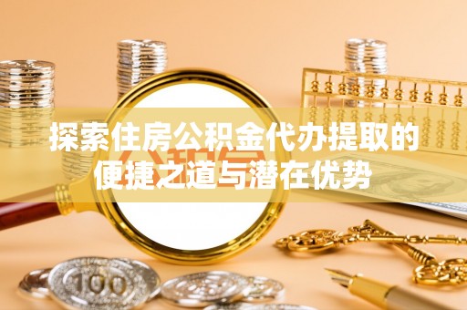 太康探索住房公积金代办提取的便捷之道与潜在优势
