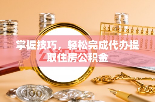 太康掌握技巧，轻松完成代办提取住房公积金