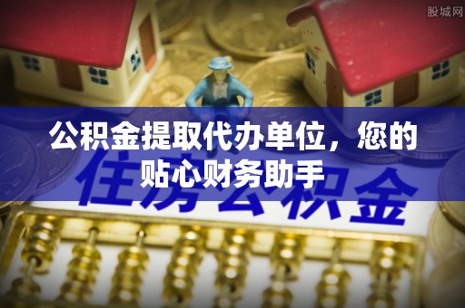 太康公积金提取代办单位，您的贴心财务助手