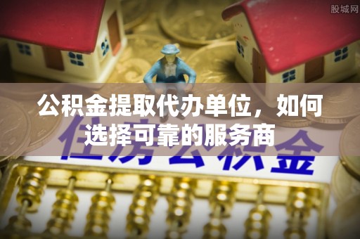 太康公积金提取代办单位，如何选择可靠的服务商