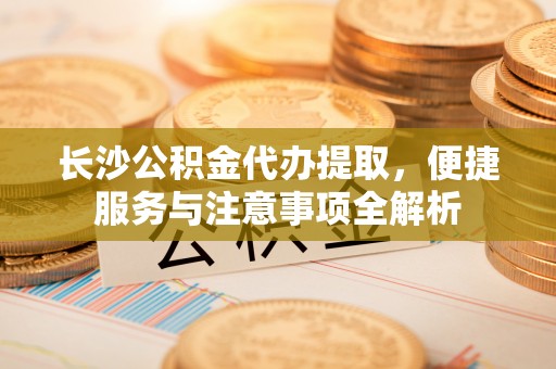 太康长沙公积金代办提取，便捷服务与注意事项全解析