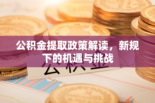 太康公积金提取政策解读，新规下的机遇与挑战