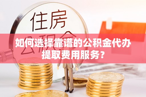 太康如何选择靠谱的公积金代办提取费用服务？