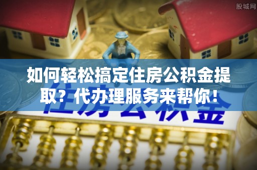太康如何轻松搞定住房公积金提取？代办理服务来帮你！