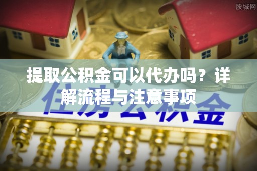 太康提取公积金可以代办吗？详解流程与注意事项