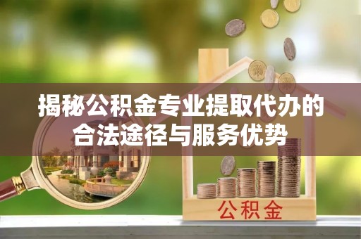 太康揭秘公积金专业提取代办的合法途径与服务优势