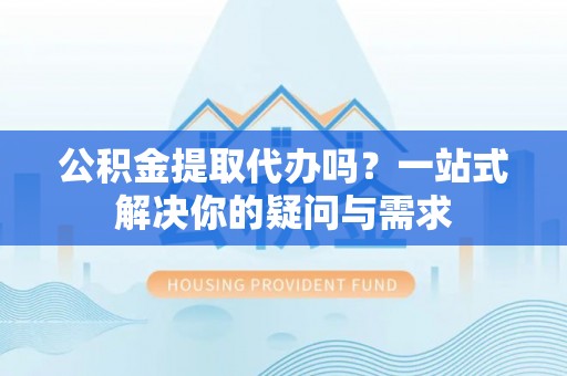 太康公积金提取代办吗？一站式解决你的疑问与需求