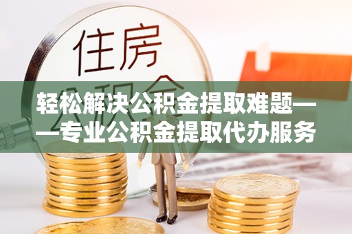 太康轻松解决公积金提取难题——专业公积金提取代办服务详解