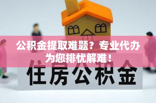 太康公积金提取难题？专业代办为您排忧解难！