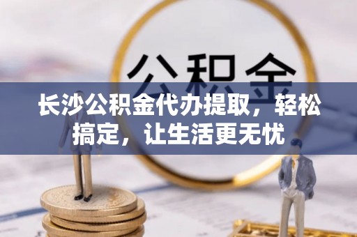 太康长沙公积金代办提取，轻松搞定，让生活更无忧