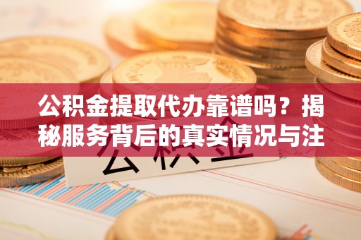 太康公积金提取代办靠谱吗？揭秘服务背后的真实情况与注意事项