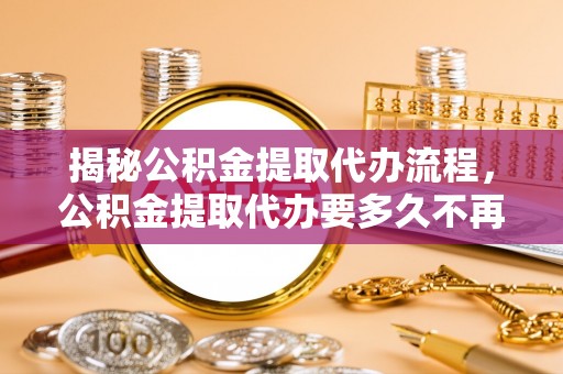 太康揭秘公积金提取代办流程，公积金提取代办要多久不再是谜题
