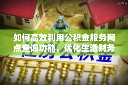 太康如何高效利用公积金服务网点查询功能，优化生活财务管理