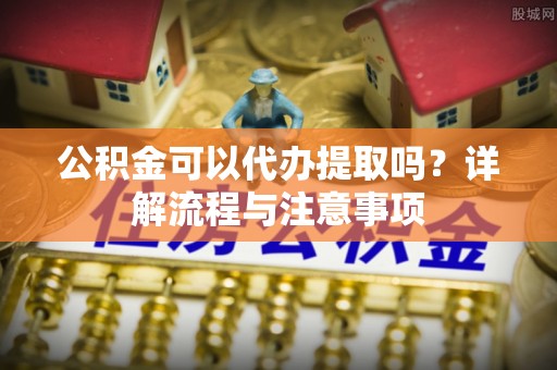 太康公积金可以代办提取吗？详解流程与注意事项