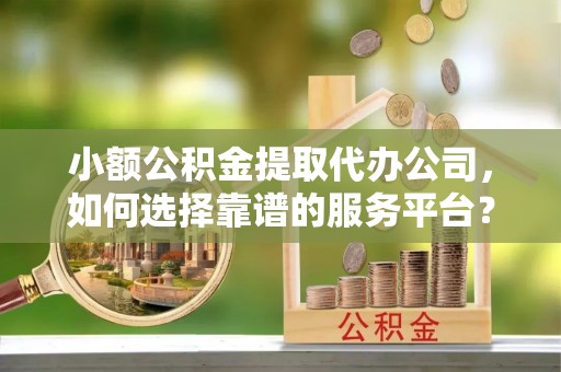 太康小额公积金提取代办公司，如何选择靠谱的服务平台？