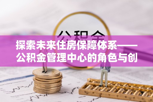 太康探索未来住房保障体系——公积金管理中心的角色与创新