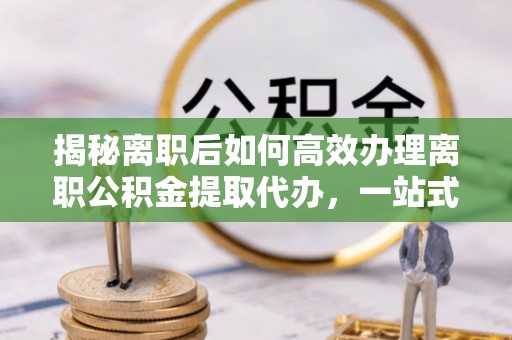太康揭秘离职后如何高效办理离职公积金提取代办，一站式服务全解析
