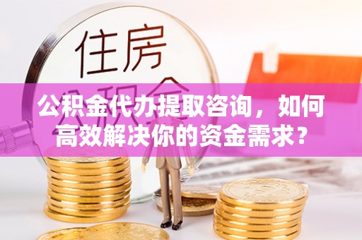 太康公积金代办提取咨询，如何高效解决你的资金需求？