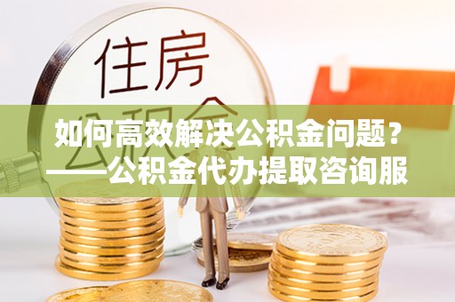 太康如何高效解决公积金问题？——公积金代办提取咨询服务指南