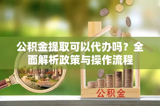 太康公积金提取可以代办吗？全面解析政策与操作流程