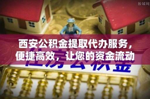 太康西安公积金提取代办服务，便捷高效，让您的资金流动无忧
