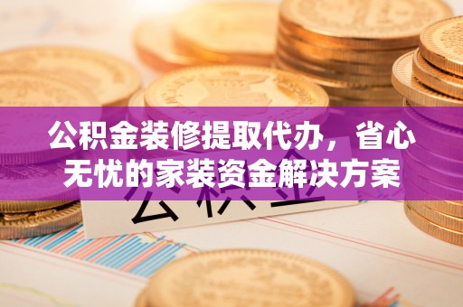 太康公积金装修提取代办，省心无忧的家装资金解决方案