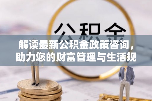 太康解读最新公积金政策咨询，助力您的财富管理与生活规划