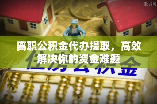 太康离职公积金代办提取，高效解决你的资金难题