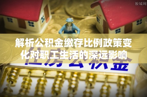太康解析公积金缴存比例政策变化对职工生活的深远影响