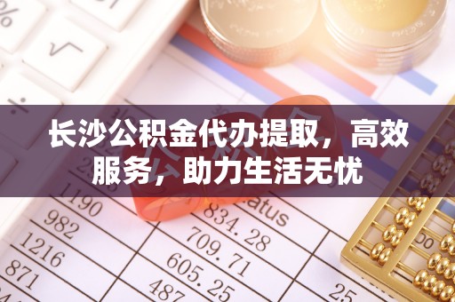 太康长沙公积金代办提取，高效服务，助力生活无忧