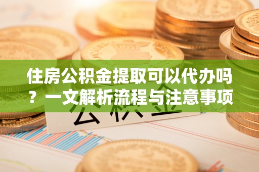 太康住房公积金提取可以代办吗？一文解析流程与注意事项